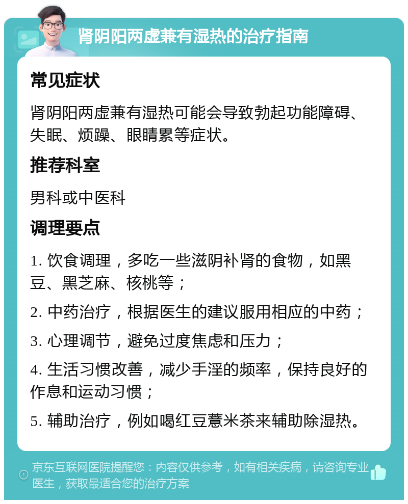 肾阴阳两虚兼有湿热的治疗指南 常见症状 肾阴阳两虚兼有湿热可能会导致勃起功能障碍、失眠、烦躁、眼睛累等症状。 推荐科室 男科或中医科 调理要点 1. 饮食调理，多吃一些滋阴补肾的食物，如黑豆、黑芝麻、核桃等； 2. 中药治疗，根据医生的建议服用相应的中药； 3. 心理调节，避免过度焦虑和压力； 4. 生活习惯改善，减少手淫的频率，保持良好的作息和运动习惯； 5. 辅助治疗，例如喝红豆薏米茶来辅助除湿热。