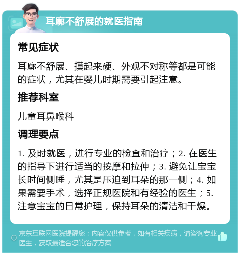 耳廓不舒展的就医指南 常见症状 耳廓不舒展、摸起来硬、外观不对称等都是可能的症状，尤其在婴儿时期需要引起注意。 推荐科室 儿童耳鼻喉科 调理要点 1. 及时就医，进行专业的检查和治疗；2. 在医生的指导下进行适当的按摩和拉伸；3. 避免让宝宝长时间侧睡，尤其是压迫到耳朵的那一侧；4. 如果需要手术，选择正规医院和有经验的医生；5. 注意宝宝的日常护理，保持耳朵的清洁和干燥。