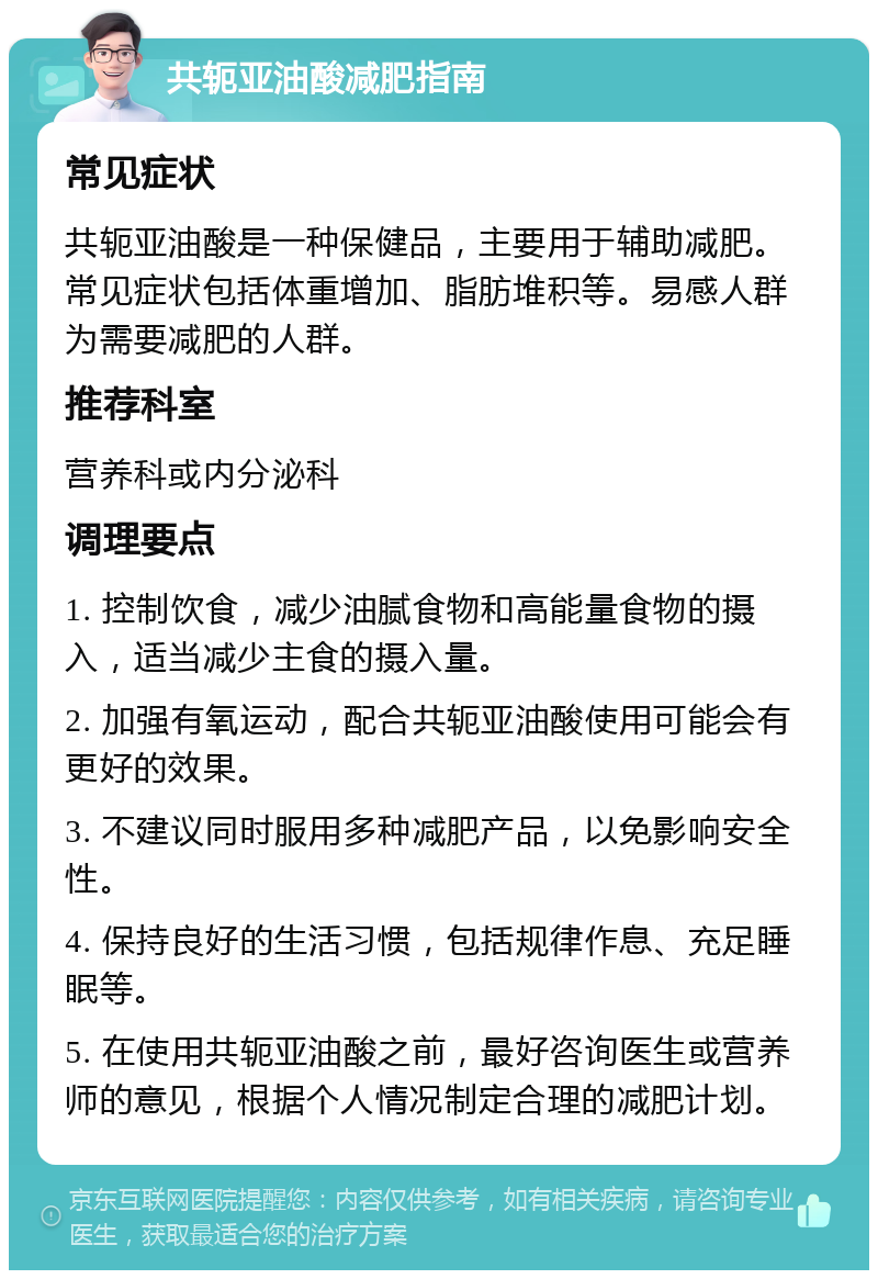 共轭亚油酸减肥指南 常见症状 共轭亚油酸是一种保健品，主要用于辅助减肥。常见症状包括体重增加、脂肪堆积等。易感人群为需要减肥的人群。 推荐科室 营养科或内分泌科 调理要点 1. 控制饮食，减少油腻食物和高能量食物的摄入，适当减少主食的摄入量。 2. 加强有氧运动，配合共轭亚油酸使用可能会有更好的效果。 3. 不建议同时服用多种减肥产品，以免影响安全性。 4. 保持良好的生活习惯，包括规律作息、充足睡眠等。 5. 在使用共轭亚油酸之前，最好咨询医生或营养师的意见，根据个人情况制定合理的减肥计划。