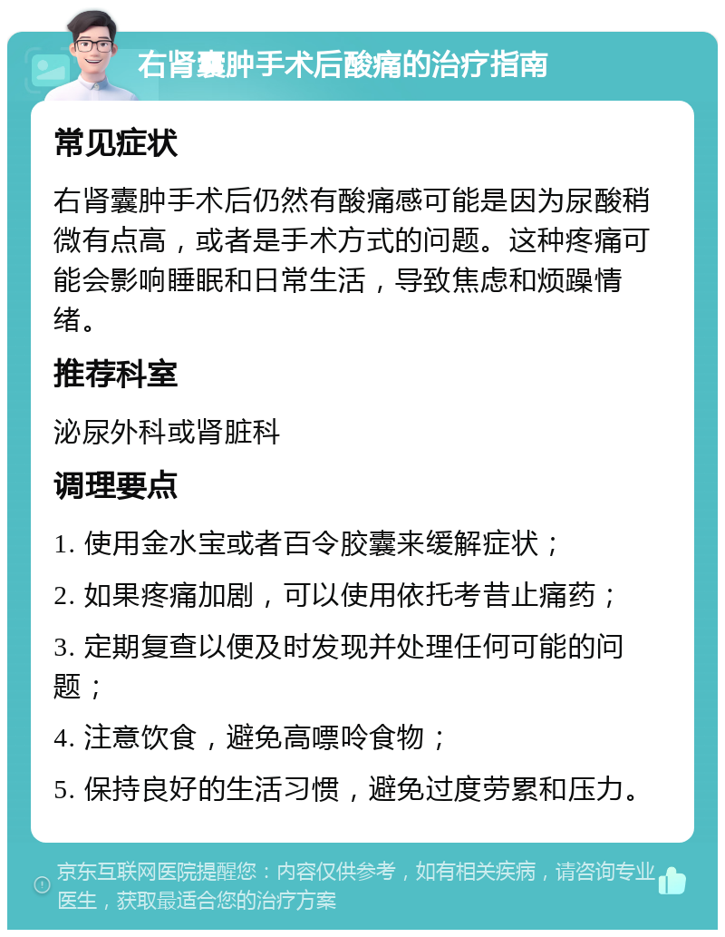 右肾囊肿手术后酸痛的治疗指南 常见症状 右肾囊肿手术后仍然有酸痛感可能是因为尿酸稍微有点高，或者是手术方式的问题。这种疼痛可能会影响睡眠和日常生活，导致焦虑和烦躁情绪。 推荐科室 泌尿外科或肾脏科 调理要点 1. 使用金水宝或者百令胶囊来缓解症状； 2. 如果疼痛加剧，可以使用依托考昔止痛药； 3. 定期复查以便及时发现并处理任何可能的问题； 4. 注意饮食，避免高嘌呤食物； 5. 保持良好的生活习惯，避免过度劳累和压力。