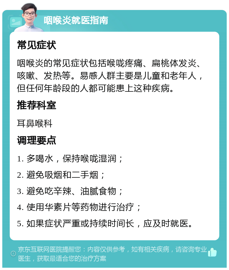 咽喉炎就医指南 常见症状 咽喉炎的常见症状包括喉咙疼痛、扁桃体发炎、咳嗽、发热等。易感人群主要是儿童和老年人，但任何年龄段的人都可能患上这种疾病。 推荐科室 耳鼻喉科 调理要点 1. 多喝水，保持喉咙湿润； 2. 避免吸烟和二手烟； 3. 避免吃辛辣、油腻食物； 4. 使用华素片等药物进行治疗； 5. 如果症状严重或持续时间长，应及时就医。