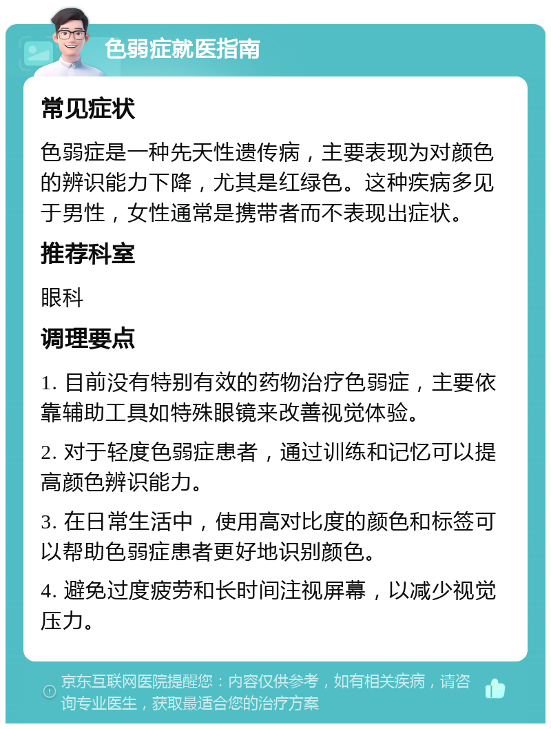 色弱症就医指南 常见症状 色弱症是一种先天性遗传病，主要表现为对颜色的辨识能力下降，尤其是红绿色。这种疾病多见于男性，女性通常是携带者而不表现出症状。 推荐科室 眼科 调理要点 1. 目前没有特别有效的药物治疗色弱症，主要依靠辅助工具如特殊眼镜来改善视觉体验。 2. 对于轻度色弱症患者，通过训练和记忆可以提高颜色辨识能力。 3. 在日常生活中，使用高对比度的颜色和标签可以帮助色弱症患者更好地识别颜色。 4. 避免过度疲劳和长时间注视屏幕，以减少视觉压力。