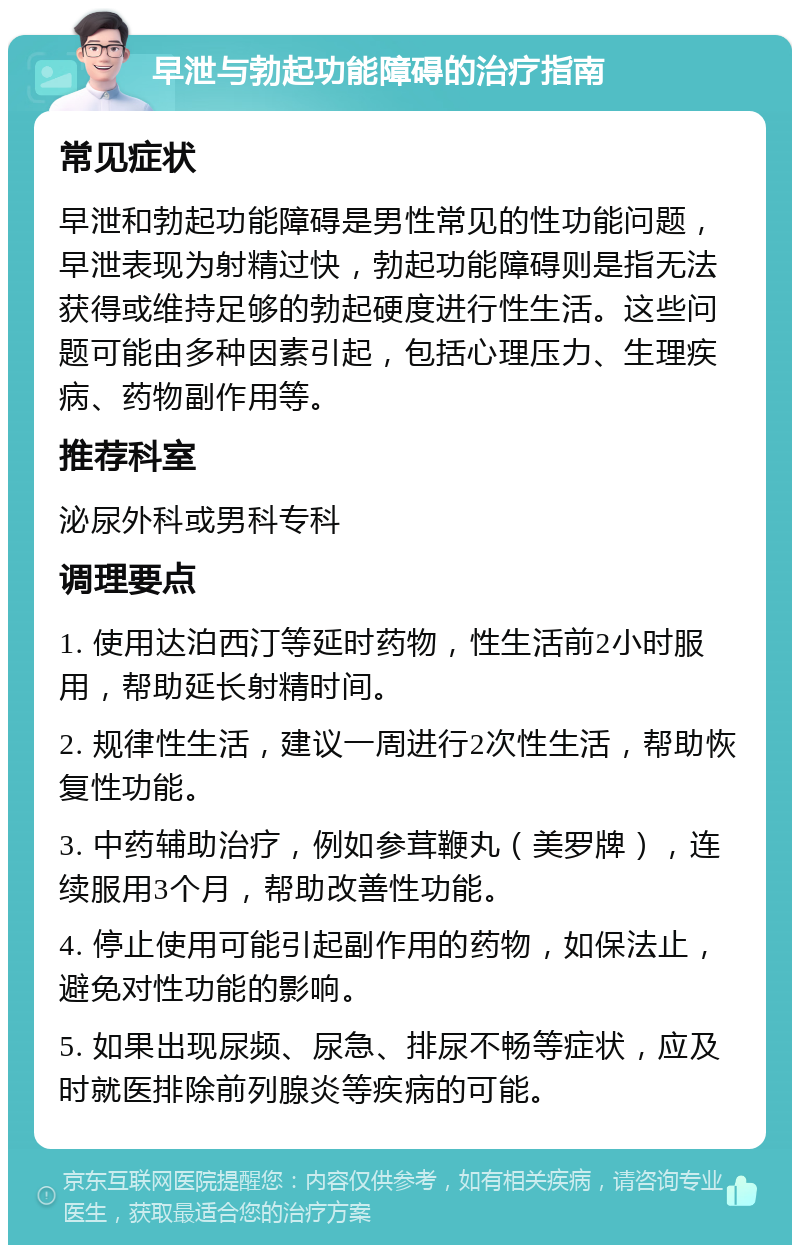 早泄与勃起功能障碍的治疗指南 常见症状 早泄和勃起功能障碍是男性常见的性功能问题，早泄表现为射精过快，勃起功能障碍则是指无法获得或维持足够的勃起硬度进行性生活。这些问题可能由多种因素引起，包括心理压力、生理疾病、药物副作用等。 推荐科室 泌尿外科或男科专科 调理要点 1. 使用达泊西汀等延时药物，性生活前2小时服用，帮助延长射精时间。 2. 规律性生活，建议一周进行2次性生活，帮助恢复性功能。 3. 中药辅助治疗，例如参茸鞭丸（美罗牌），连续服用3个月，帮助改善性功能。 4. 停止使用可能引起副作用的药物，如保法止，避免对性功能的影响。 5. 如果出现尿频、尿急、排尿不畅等症状，应及时就医排除前列腺炎等疾病的可能。