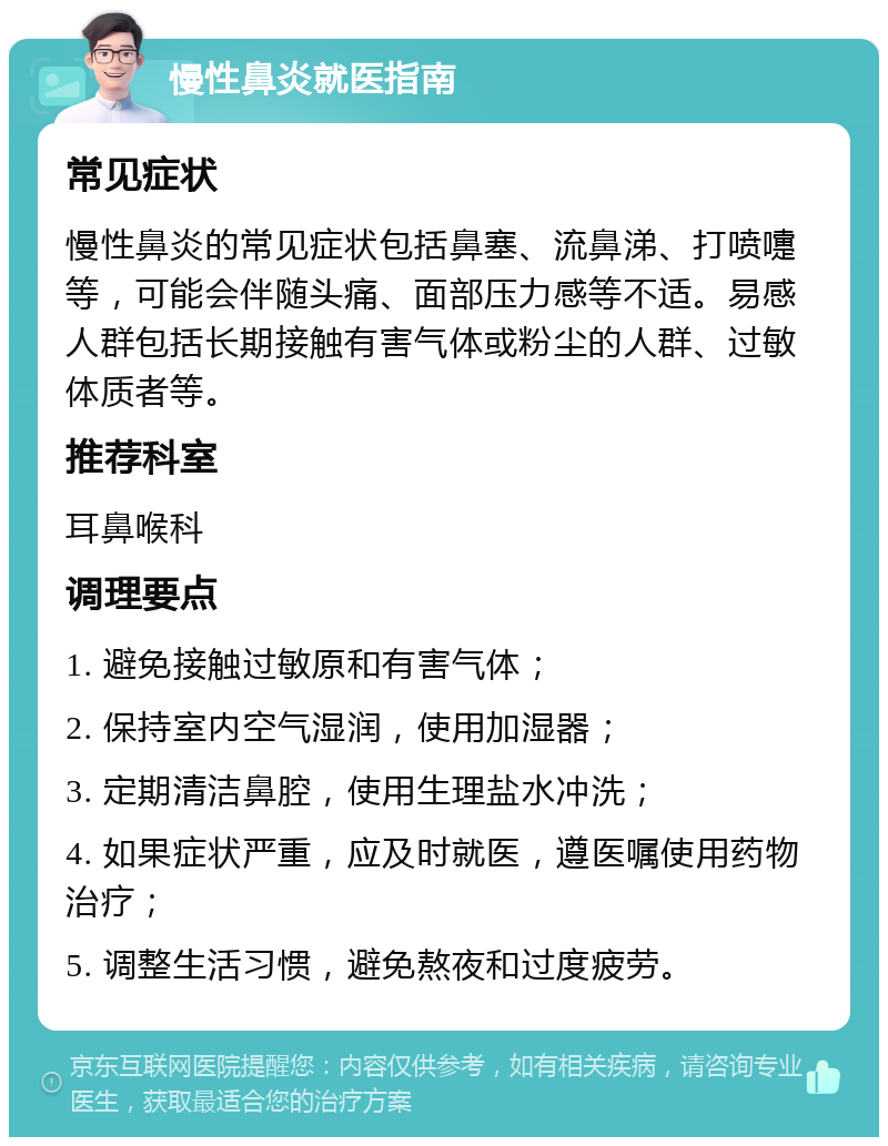 慢性鼻炎就医指南 常见症状 慢性鼻炎的常见症状包括鼻塞、流鼻涕、打喷嚏等，可能会伴随头痛、面部压力感等不适。易感人群包括长期接触有害气体或粉尘的人群、过敏体质者等。 推荐科室 耳鼻喉科 调理要点 1. 避免接触过敏原和有害气体； 2. 保持室内空气湿润，使用加湿器； 3. 定期清洁鼻腔，使用生理盐水冲洗； 4. 如果症状严重，应及时就医，遵医嘱使用药物治疗； 5. 调整生活习惯，避免熬夜和过度疲劳。