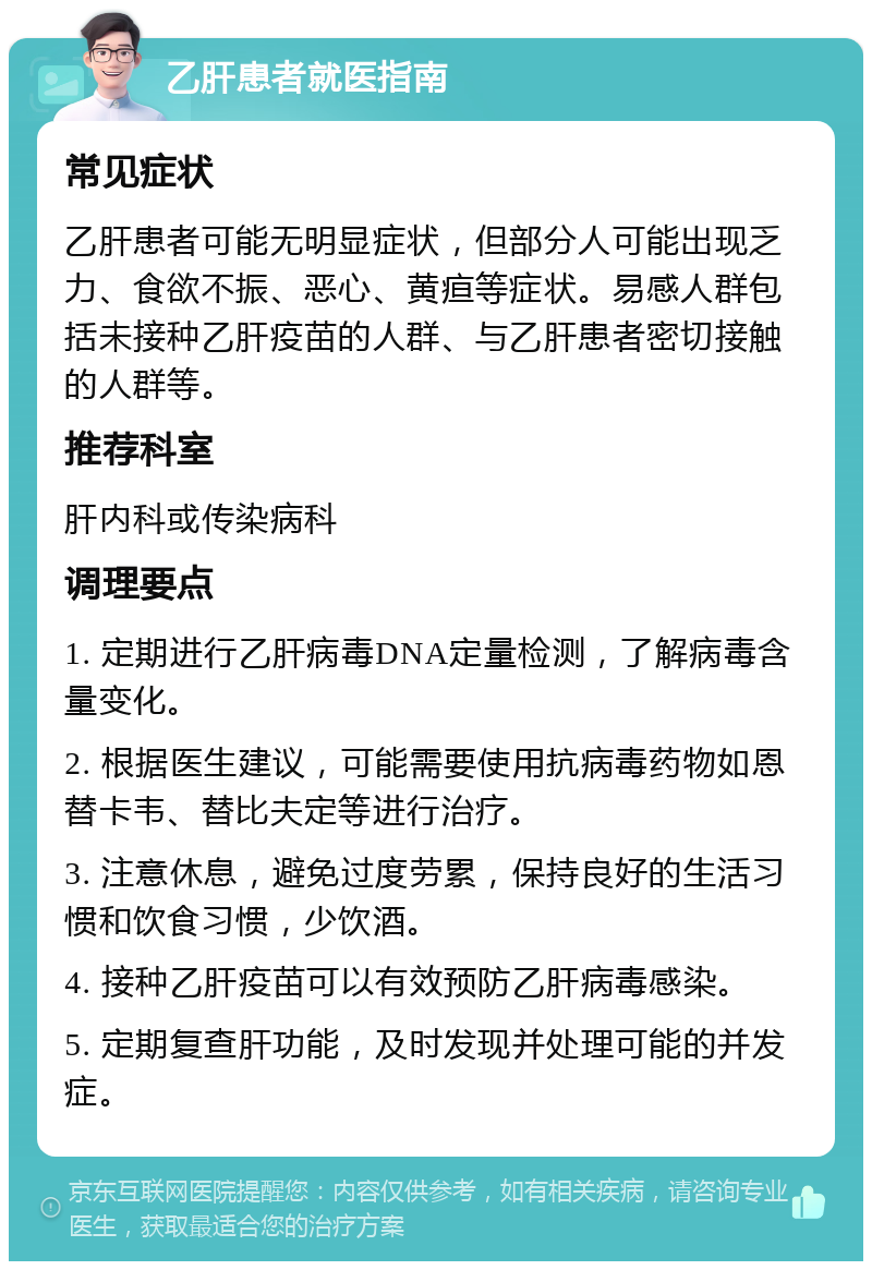 乙肝患者就医指南 常见症状 乙肝患者可能无明显症状，但部分人可能出现乏力、食欲不振、恶心、黄疸等症状。易感人群包括未接种乙肝疫苗的人群、与乙肝患者密切接触的人群等。 推荐科室 肝内科或传染病科 调理要点 1. 定期进行乙肝病毒DNA定量检测，了解病毒含量变化。 2. 根据医生建议，可能需要使用抗病毒药物如恩替卡韦、替比夫定等进行治疗。 3. 注意休息，避免过度劳累，保持良好的生活习惯和饮食习惯，少饮酒。 4. 接种乙肝疫苗可以有效预防乙肝病毒感染。 5. 定期复查肝功能，及时发现并处理可能的并发症。