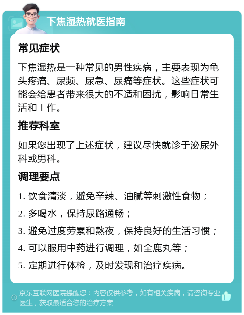 下焦湿热就医指南 常见症状 下焦湿热是一种常见的男性疾病，主要表现为龟头疼痛、尿频、尿急、尿痛等症状。这些症状可能会给患者带来很大的不适和困扰，影响日常生活和工作。 推荐科室 如果您出现了上述症状，建议尽快就诊于泌尿外科或男科。 调理要点 1. 饮食清淡，避免辛辣、油腻等刺激性食物； 2. 多喝水，保持尿路通畅； 3. 避免过度劳累和熬夜，保持良好的生活习惯； 4. 可以服用中药进行调理，如全鹿丸等； 5. 定期进行体检，及时发现和治疗疾病。