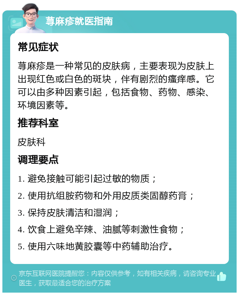 荨麻疹就医指南 常见症状 荨麻疹是一种常见的皮肤病，主要表现为皮肤上出现红色或白色的斑块，伴有剧烈的瘙痒感。它可以由多种因素引起，包括食物、药物、感染、环境因素等。 推荐科室 皮肤科 调理要点 1. 避免接触可能引起过敏的物质； 2. 使用抗组胺药物和外用皮质类固醇药膏； 3. 保持皮肤清洁和湿润； 4. 饮食上避免辛辣、油腻等刺激性食物； 5. 使用六味地黄胶囊等中药辅助治疗。