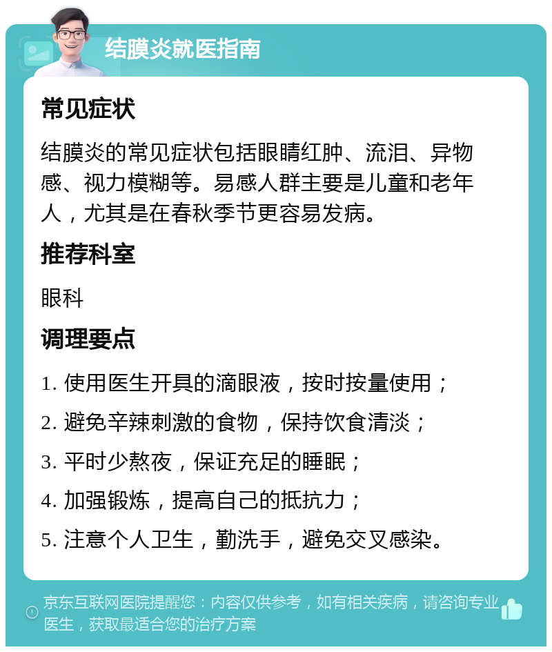 结膜炎就医指南 常见症状 结膜炎的常见症状包括眼睛红肿、流泪、异物感、视力模糊等。易感人群主要是儿童和老年人，尤其是在春秋季节更容易发病。 推荐科室 眼科 调理要点 1. 使用医生开具的滴眼液，按时按量使用； 2. 避免辛辣刺激的食物，保持饮食清淡； 3. 平时少熬夜，保证充足的睡眠； 4. 加强锻炼，提高自己的抵抗力； 5. 注意个人卫生，勤洗手，避免交叉感染。