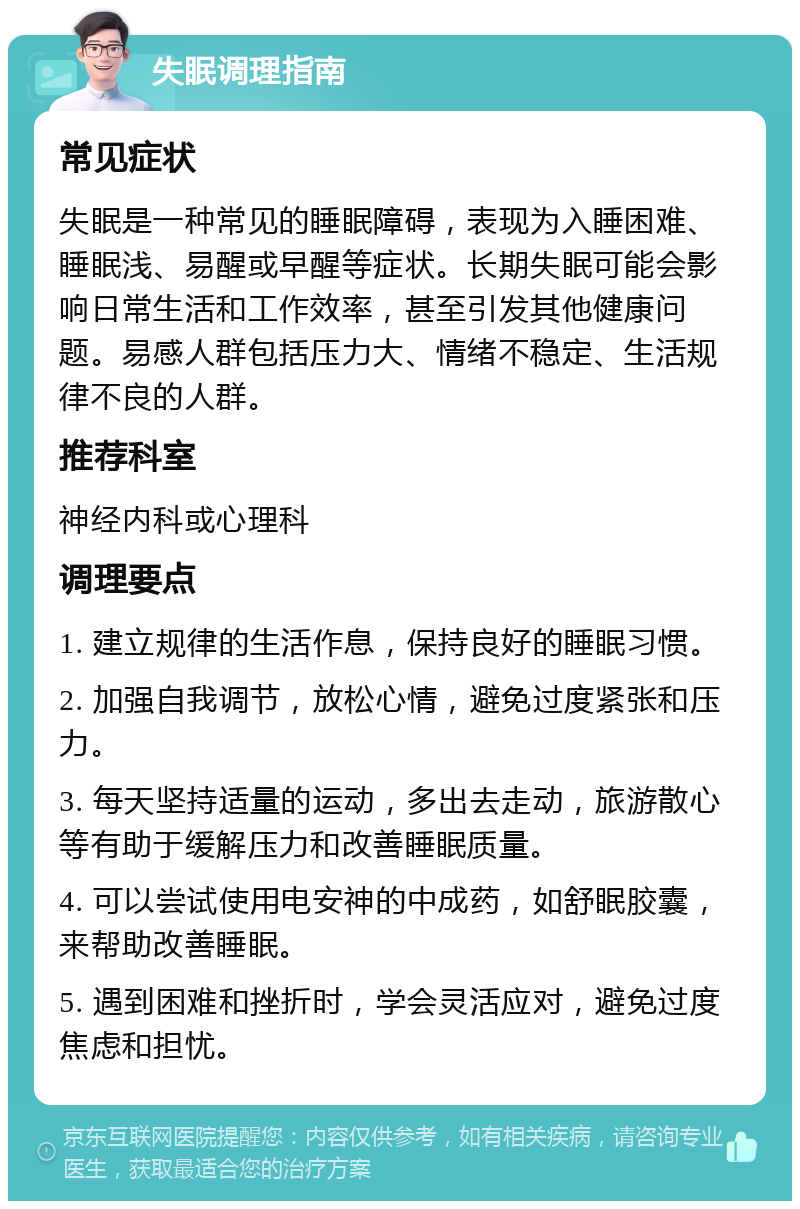 失眠调理指南 常见症状 失眠是一种常见的睡眠障碍，表现为入睡困难、睡眠浅、易醒或早醒等症状。长期失眠可能会影响日常生活和工作效率，甚至引发其他健康问题。易感人群包括压力大、情绪不稳定、生活规律不良的人群。 推荐科室 神经内科或心理科 调理要点 1. 建立规律的生活作息，保持良好的睡眠习惯。 2. 加强自我调节，放松心情，避免过度紧张和压力。 3. 每天坚持适量的运动，多出去走动，旅游散心等有助于缓解压力和改善睡眠质量。 4. 可以尝试使用电安神的中成药，如舒眠胶囊，来帮助改善睡眠。 5. 遇到困难和挫折时，学会灵活应对，避免过度焦虑和担忧。