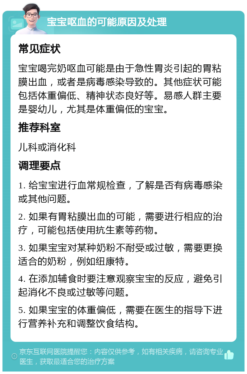 宝宝呕血的可能原因及处理 常见症状 宝宝喝完奶呕血可能是由于急性胃炎引起的胃粘膜出血，或者是病毒感染导致的。其他症状可能包括体重偏低、精神状态良好等。易感人群主要是婴幼儿，尤其是体重偏低的宝宝。 推荐科室 儿科或消化科 调理要点 1. 给宝宝进行血常规检查，了解是否有病毒感染或其他问题。 2. 如果有胃粘膜出血的可能，需要进行相应的治疗，可能包括使用抗生素等药物。 3. 如果宝宝对某种奶粉不耐受或过敏，需要更换适合的奶粉，例如纽康特。 4. 在添加辅食时要注意观察宝宝的反应，避免引起消化不良或过敏等问题。 5. 如果宝宝的体重偏低，需要在医生的指导下进行营养补充和调整饮食结构。