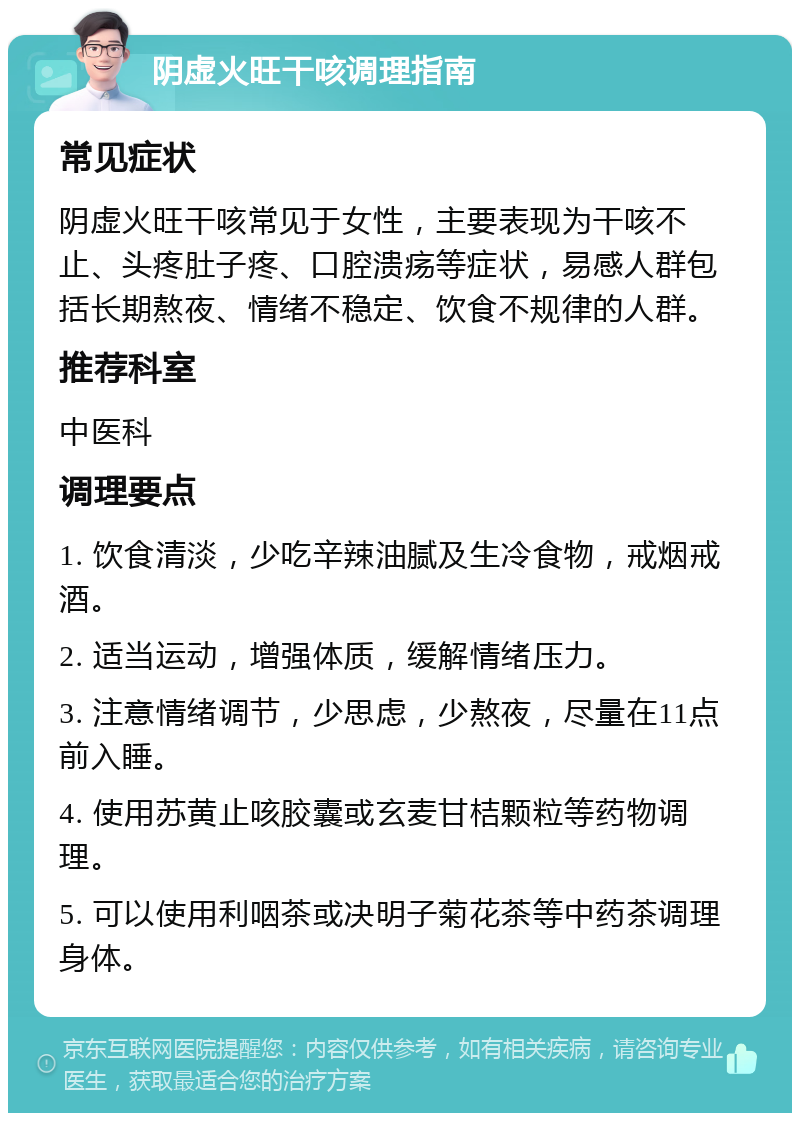 阴虚火旺干咳调理指南 常见症状 阴虚火旺干咳常见于女性，主要表现为干咳不止、头疼肚子疼、口腔溃疡等症状，易感人群包括长期熬夜、情绪不稳定、饮食不规律的人群。 推荐科室 中医科 调理要点 1. 饮食清淡，少吃辛辣油腻及生冷食物，戒烟戒酒。 2. 适当运动，增强体质，缓解情绪压力。 3. 注意情绪调节，少思虑，少熬夜，尽量在11点前入睡。 4. 使用苏黄止咳胶囊或玄麦甘桔颗粒等药物调理。 5. 可以使用利咽茶或决明子菊花茶等中药茶调理身体。