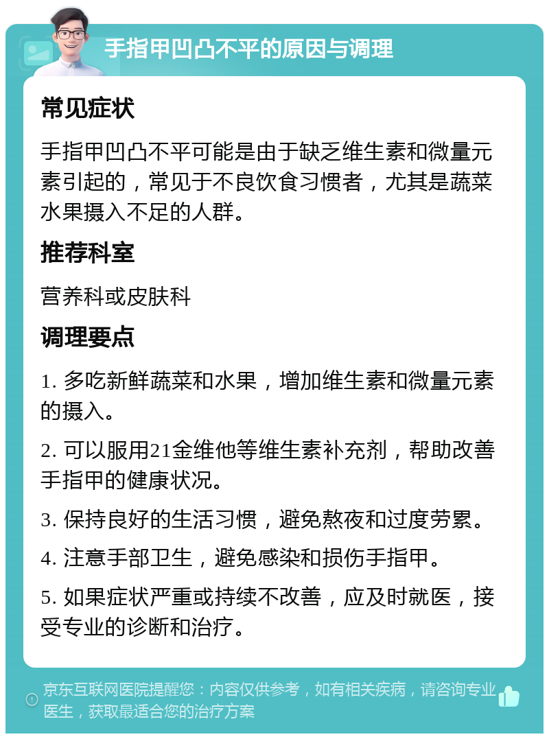 手指甲凹凸不平的原因与调理 常见症状 手指甲凹凸不平可能是由于缺乏维生素和微量元素引起的，常见于不良饮食习惯者，尤其是蔬菜水果摄入不足的人群。 推荐科室 营养科或皮肤科 调理要点 1. 多吃新鲜蔬菜和水果，增加维生素和微量元素的摄入。 2. 可以服用21金维他等维生素补充剂，帮助改善手指甲的健康状况。 3. 保持良好的生活习惯，避免熬夜和过度劳累。 4. 注意手部卫生，避免感染和损伤手指甲。 5. 如果症状严重或持续不改善，应及时就医，接受专业的诊断和治疗。