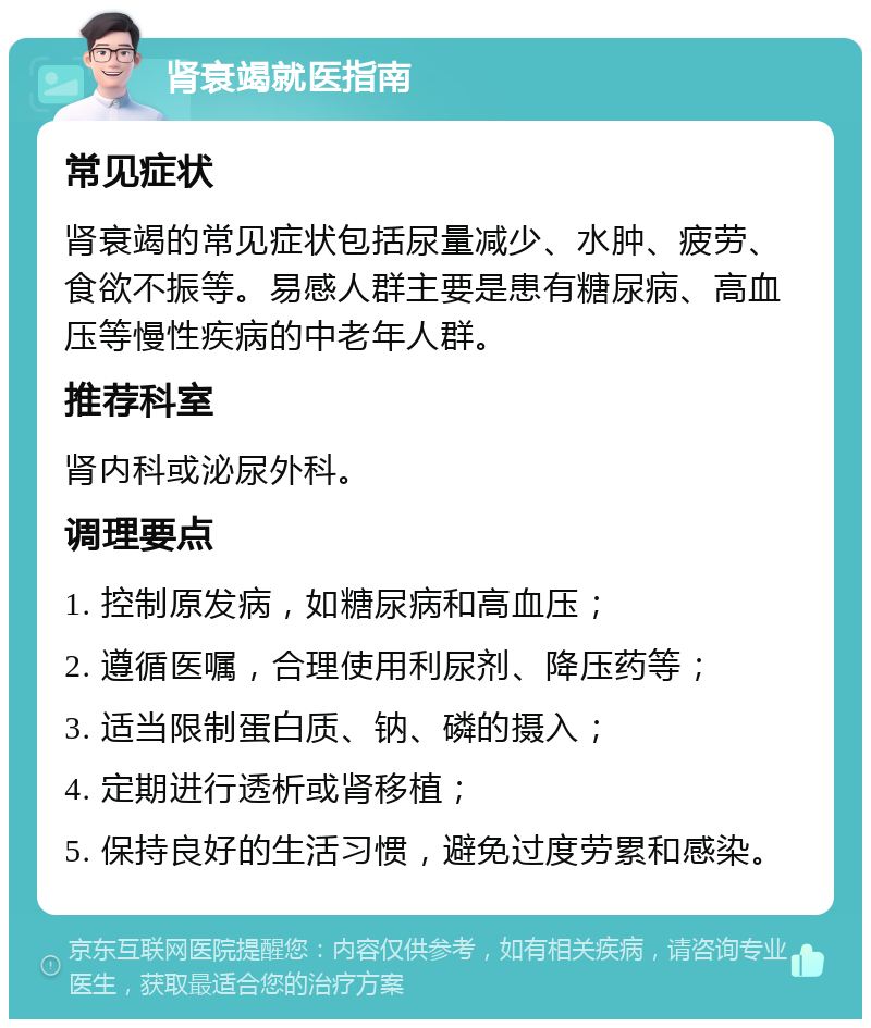 肾衰竭就医指南 常见症状 肾衰竭的常见症状包括尿量减少、水肿、疲劳、食欲不振等。易感人群主要是患有糖尿病、高血压等慢性疾病的中老年人群。 推荐科室 肾内科或泌尿外科。 调理要点 1. 控制原发病，如糖尿病和高血压； 2. 遵循医嘱，合理使用利尿剂、降压药等； 3. 适当限制蛋白质、钠、磷的摄入； 4. 定期进行透析或肾移植； 5. 保持良好的生活习惯，避免过度劳累和感染。