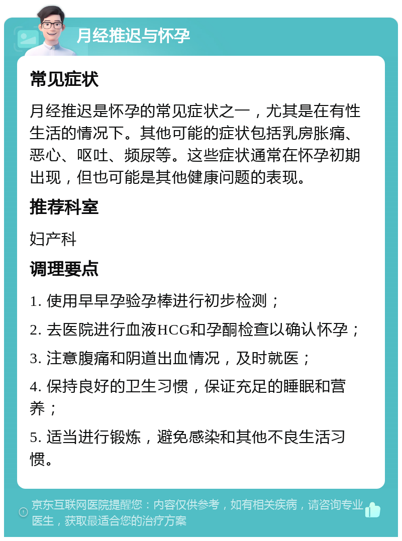 月经推迟与怀孕 常见症状 月经推迟是怀孕的常见症状之一，尤其是在有性生活的情况下。其他可能的症状包括乳房胀痛、恶心、呕吐、频尿等。这些症状通常在怀孕初期出现，但也可能是其他健康问题的表现。 推荐科室 妇产科 调理要点 1. 使用早早孕验孕棒进行初步检测； 2. 去医院进行血液HCG和孕酮检查以确认怀孕； 3. 注意腹痛和阴道出血情况，及时就医； 4. 保持良好的卫生习惯，保证充足的睡眠和营养； 5. 适当进行锻炼，避免感染和其他不良生活习惯。