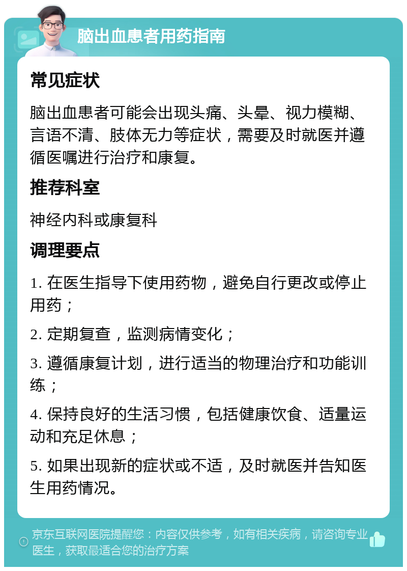 脑出血患者用药指南 常见症状 脑出血患者可能会出现头痛、头晕、视力模糊、言语不清、肢体无力等症状，需要及时就医并遵循医嘱进行治疗和康复。 推荐科室 神经内科或康复科 调理要点 1. 在医生指导下使用药物，避免自行更改或停止用药； 2. 定期复查，监测病情变化； 3. 遵循康复计划，进行适当的物理治疗和功能训练； 4. 保持良好的生活习惯，包括健康饮食、适量运动和充足休息； 5. 如果出现新的症状或不适，及时就医并告知医生用药情况。