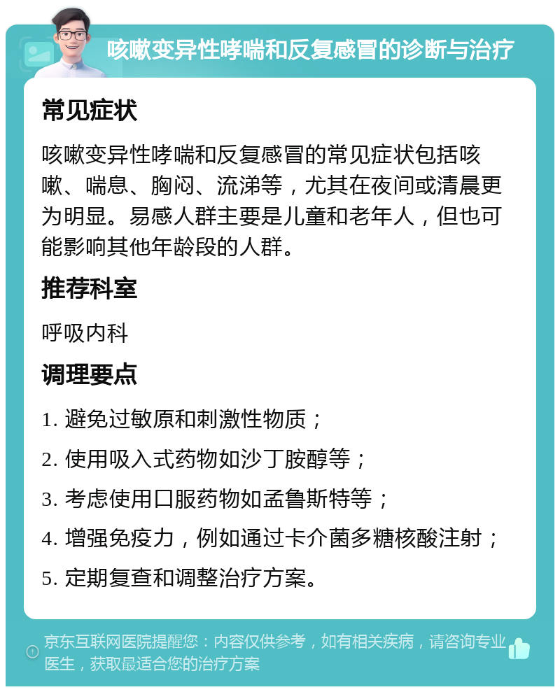 咳嗽变异性哮喘和反复感冒的诊断与治疗 常见症状 咳嗽变异性哮喘和反复感冒的常见症状包括咳嗽、喘息、胸闷、流涕等，尤其在夜间或清晨更为明显。易感人群主要是儿童和老年人，但也可能影响其他年龄段的人群。 推荐科室 呼吸内科 调理要点 1. 避免过敏原和刺激性物质； 2. 使用吸入式药物如沙丁胺醇等； 3. 考虑使用口服药物如孟鲁斯特等； 4. 增强免疫力，例如通过卡介菌多糖核酸注射； 5. 定期复查和调整治疗方案。