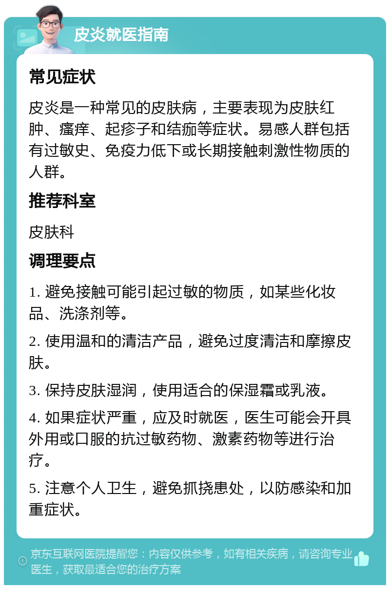 皮炎就医指南 常见症状 皮炎是一种常见的皮肤病，主要表现为皮肤红肿、瘙痒、起疹子和结痂等症状。易感人群包括有过敏史、免疫力低下或长期接触刺激性物质的人群。 推荐科室 皮肤科 调理要点 1. 避免接触可能引起过敏的物质，如某些化妆品、洗涤剂等。 2. 使用温和的清洁产品，避免过度清洁和摩擦皮肤。 3. 保持皮肤湿润，使用适合的保湿霜或乳液。 4. 如果症状严重，应及时就医，医生可能会开具外用或口服的抗过敏药物、激素药物等进行治疗。 5. 注意个人卫生，避免抓挠患处，以防感染和加重症状。