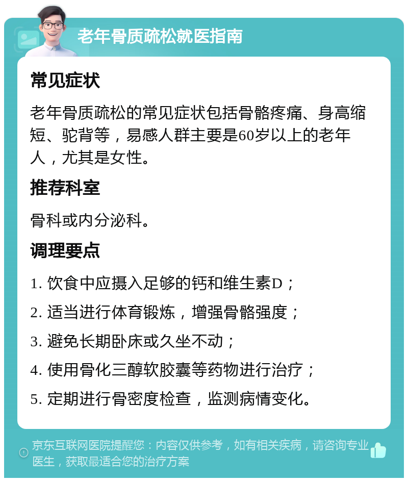 老年骨质疏松就医指南 常见症状 老年骨质疏松的常见症状包括骨骼疼痛、身高缩短、驼背等，易感人群主要是60岁以上的老年人，尤其是女性。 推荐科室 骨科或内分泌科。 调理要点 1. 饮食中应摄入足够的钙和维生素D； 2. 适当进行体育锻炼，增强骨骼强度； 3. 避免长期卧床或久坐不动； 4. 使用骨化三醇软胶囊等药物进行治疗； 5. 定期进行骨密度检查，监测病情变化。