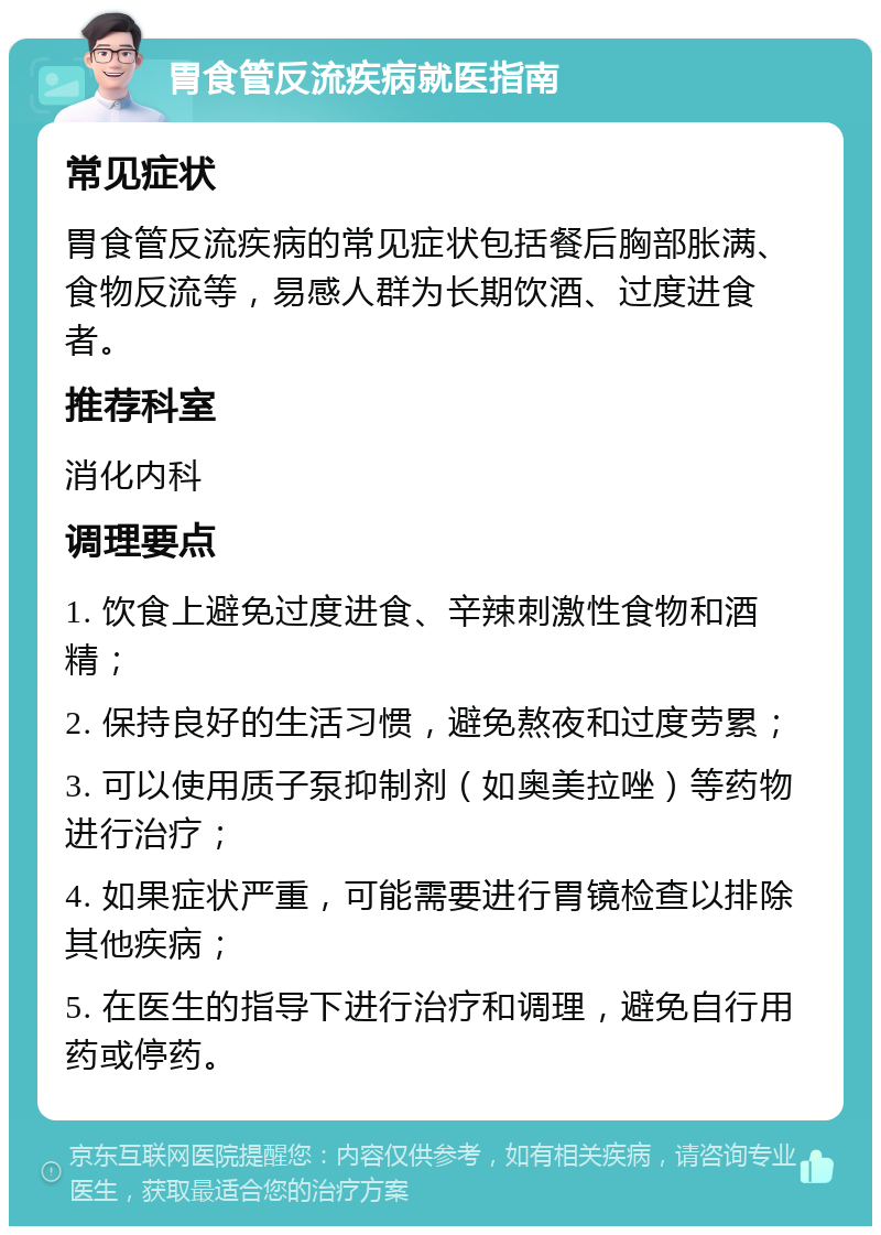 胃食管反流疾病就医指南 常见症状 胃食管反流疾病的常见症状包括餐后胸部胀满、食物反流等，易感人群为长期饮酒、过度进食者。 推荐科室 消化内科 调理要点 1. 饮食上避免过度进食、辛辣刺激性食物和酒精； 2. 保持良好的生活习惯，避免熬夜和过度劳累； 3. 可以使用质子泵抑制剂（如奥美拉唑）等药物进行治疗； 4. 如果症状严重，可能需要进行胃镜检查以排除其他疾病； 5. 在医生的指导下进行治疗和调理，避免自行用药或停药。