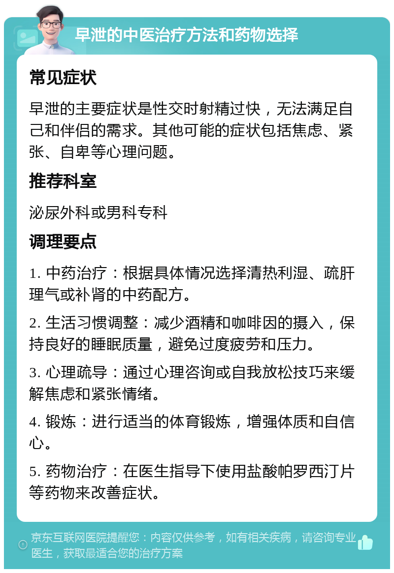 早泄的中医治疗方法和药物选择 常见症状 早泄的主要症状是性交时射精过快，无法满足自己和伴侣的需求。其他可能的症状包括焦虑、紧张、自卑等心理问题。 推荐科室 泌尿外科或男科专科 调理要点 1. 中药治疗：根据具体情况选择清热利湿、疏肝理气或补肾的中药配方。 2. 生活习惯调整：减少酒精和咖啡因的摄入，保持良好的睡眠质量，避免过度疲劳和压力。 3. 心理疏导：通过心理咨询或自我放松技巧来缓解焦虑和紧张情绪。 4. 锻炼：进行适当的体育锻炼，增强体质和自信心。 5. 药物治疗：在医生指导下使用盐酸帕罗西汀片等药物来改善症状。