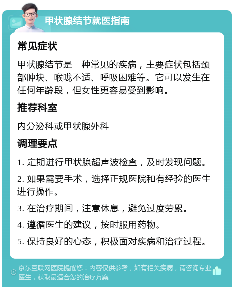 甲状腺结节就医指南 常见症状 甲状腺结节是一种常见的疾病，主要症状包括颈部肿块、喉咙不适、呼吸困难等。它可以发生在任何年龄段，但女性更容易受到影响。 推荐科室 内分泌科或甲状腺外科 调理要点 1. 定期进行甲状腺超声波检查，及时发现问题。 2. 如果需要手术，选择正规医院和有经验的医生进行操作。 3. 在治疗期间，注意休息，避免过度劳累。 4. 遵循医生的建议，按时服用药物。 5. 保持良好的心态，积极面对疾病和治疗过程。