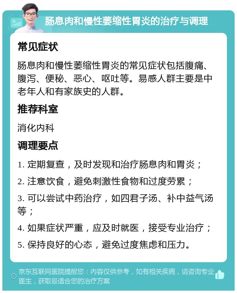 肠息肉和慢性萎缩性胃炎的治疗与调理 常见症状 肠息肉和慢性萎缩性胃炎的常见症状包括腹痛、腹泻、便秘、恶心、呕吐等。易感人群主要是中老年人和有家族史的人群。 推荐科室 消化内科 调理要点 1. 定期复查，及时发现和治疗肠息肉和胃炎； 2. 注意饮食，避免刺激性食物和过度劳累； 3. 可以尝试中药治疗，如四君子汤、补中益气汤等； 4. 如果症状严重，应及时就医，接受专业治疗； 5. 保持良好的心态，避免过度焦虑和压力。