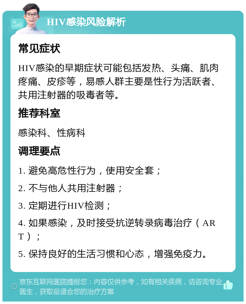 HIV感染风险解析 常见症状 HIV感染的早期症状可能包括发热、头痛、肌肉疼痛、皮疹等，易感人群主要是性行为活跃者、共用注射器的吸毒者等。 推荐科室 感染科、性病科 调理要点 1. 避免高危性行为，使用安全套； 2. 不与他人共用注射器； 3. 定期进行HIV检测； 4. 如果感染，及时接受抗逆转录病毒治疗（ART）； 5. 保持良好的生活习惯和心态，增强免疫力。