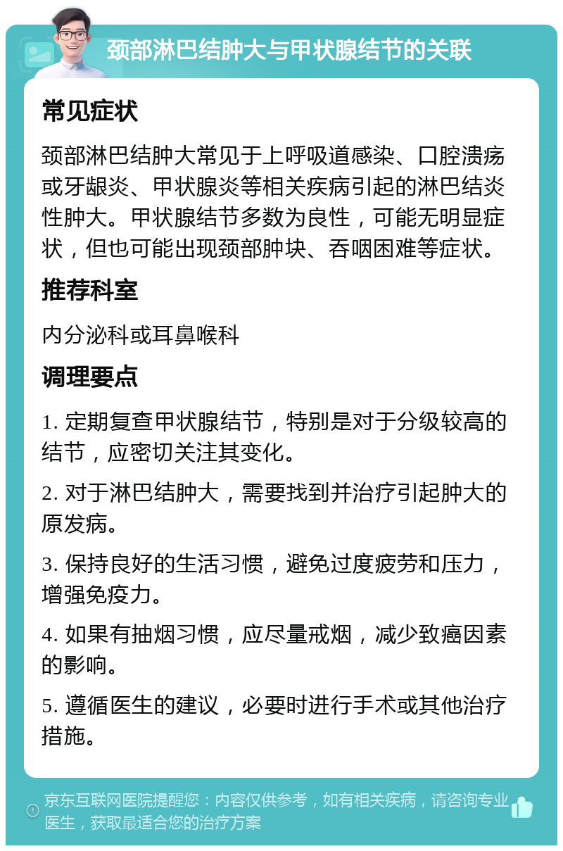 颈部淋巴结肿大与甲状腺结节的关联 常见症状 颈部淋巴结肿大常见于上呼吸道感染、口腔溃疡或牙龈炎、甲状腺炎等相关疾病引起的淋巴结炎性肿大。甲状腺结节多数为良性，可能无明显症状，但也可能出现颈部肿块、吞咽困难等症状。 推荐科室 内分泌科或耳鼻喉科 调理要点 1. 定期复查甲状腺结节，特别是对于分级较高的结节，应密切关注其变化。 2. 对于淋巴结肿大，需要找到并治疗引起肿大的原发病。 3. 保持良好的生活习惯，避免过度疲劳和压力，增强免疫力。 4. 如果有抽烟习惯，应尽量戒烟，减少致癌因素的影响。 5. 遵循医生的建议，必要时进行手术或其他治疗措施。