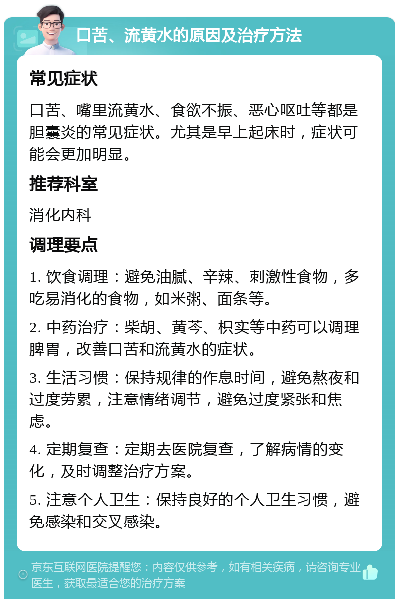 口苦、流黄水的原因及治疗方法 常见症状 口苦、嘴里流黄水、食欲不振、恶心呕吐等都是胆囊炎的常见症状。尤其是早上起床时，症状可能会更加明显。 推荐科室 消化内科 调理要点 1. 饮食调理：避免油腻、辛辣、刺激性食物，多吃易消化的食物，如米粥、面条等。 2. 中药治疗：柴胡、黄芩、枳实等中药可以调理脾胃，改善口苦和流黄水的症状。 3. 生活习惯：保持规律的作息时间，避免熬夜和过度劳累，注意情绪调节，避免过度紧张和焦虑。 4. 定期复查：定期去医院复查，了解病情的变化，及时调整治疗方案。 5. 注意个人卫生：保持良好的个人卫生习惯，避免感染和交叉感染。