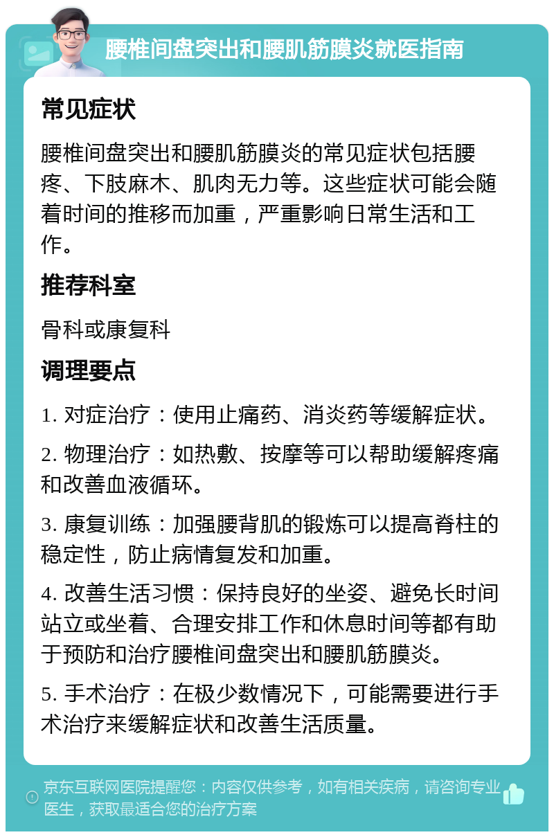 腰椎间盘突出和腰肌筋膜炎就医指南 常见症状 腰椎间盘突出和腰肌筋膜炎的常见症状包括腰疼、下肢麻木、肌肉无力等。这些症状可能会随着时间的推移而加重，严重影响日常生活和工作。 推荐科室 骨科或康复科 调理要点 1. 对症治疗：使用止痛药、消炎药等缓解症状。 2. 物理治疗：如热敷、按摩等可以帮助缓解疼痛和改善血液循环。 3. 康复训练：加强腰背肌的锻炼可以提高脊柱的稳定性，防止病情复发和加重。 4. 改善生活习惯：保持良好的坐姿、避免长时间站立或坐着、合理安排工作和休息时间等都有助于预防和治疗腰椎间盘突出和腰肌筋膜炎。 5. 手术治疗：在极少数情况下，可能需要进行手术治疗来缓解症状和改善生活质量。