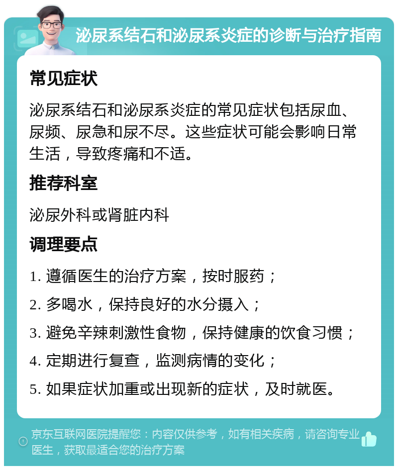 泌尿系结石和泌尿系炎症的诊断与治疗指南 常见症状 泌尿系结石和泌尿系炎症的常见症状包括尿血、尿频、尿急和尿不尽。这些症状可能会影响日常生活，导致疼痛和不适。 推荐科室 泌尿外科或肾脏内科 调理要点 1. 遵循医生的治疗方案，按时服药； 2. 多喝水，保持良好的水分摄入； 3. 避免辛辣刺激性食物，保持健康的饮食习惯； 4. 定期进行复查，监测病情的变化； 5. 如果症状加重或出现新的症状，及时就医。