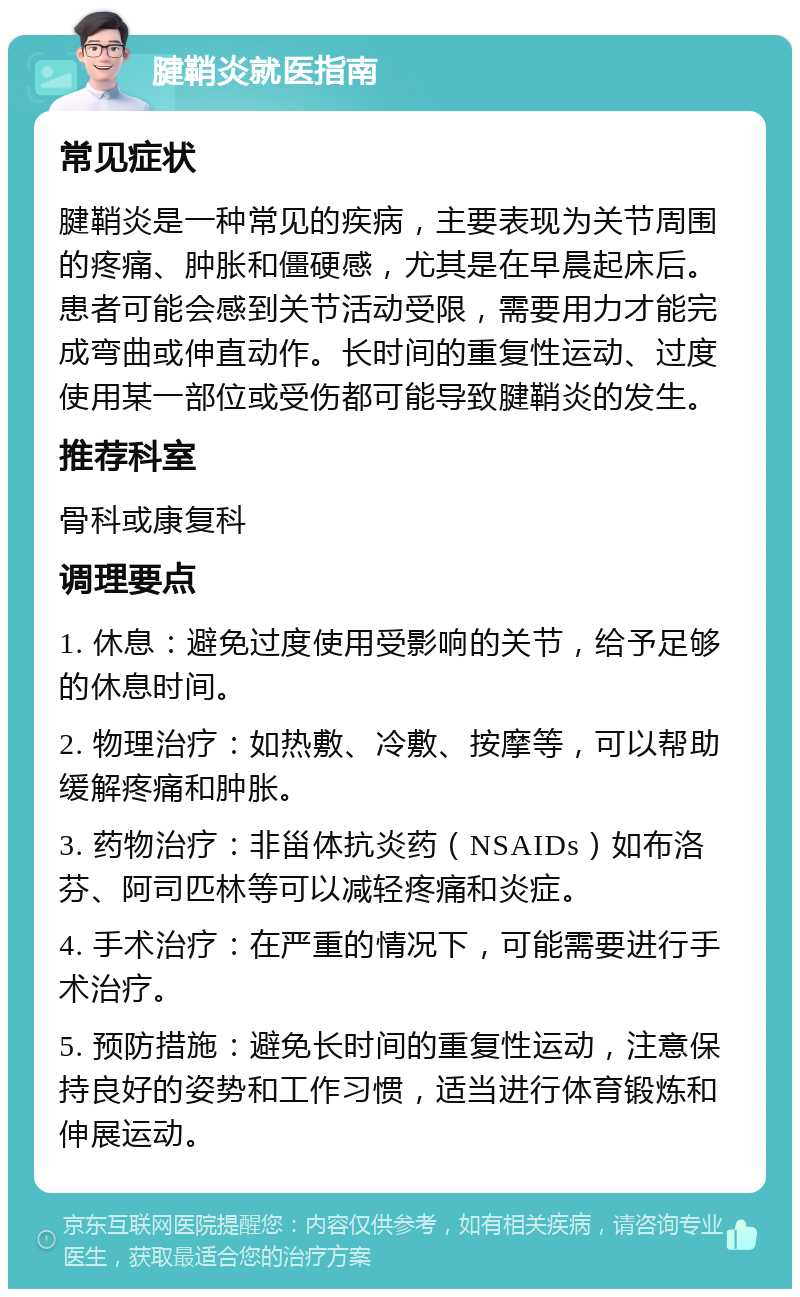 腱鞘炎就医指南 常见症状 腱鞘炎是一种常见的疾病，主要表现为关节周围的疼痛、肿胀和僵硬感，尤其是在早晨起床后。患者可能会感到关节活动受限，需要用力才能完成弯曲或伸直动作。长时间的重复性运动、过度使用某一部位或受伤都可能导致腱鞘炎的发生。 推荐科室 骨科或康复科 调理要点 1. 休息：避免过度使用受影响的关节，给予足够的休息时间。 2. 物理治疗：如热敷、冷敷、按摩等，可以帮助缓解疼痛和肿胀。 3. 药物治疗：非甾体抗炎药（NSAIDs）如布洛芬、阿司匹林等可以减轻疼痛和炎症。 4. 手术治疗：在严重的情况下，可能需要进行手术治疗。 5. 预防措施：避免长时间的重复性运动，注意保持良好的姿势和工作习惯，适当进行体育锻炼和伸展运动。