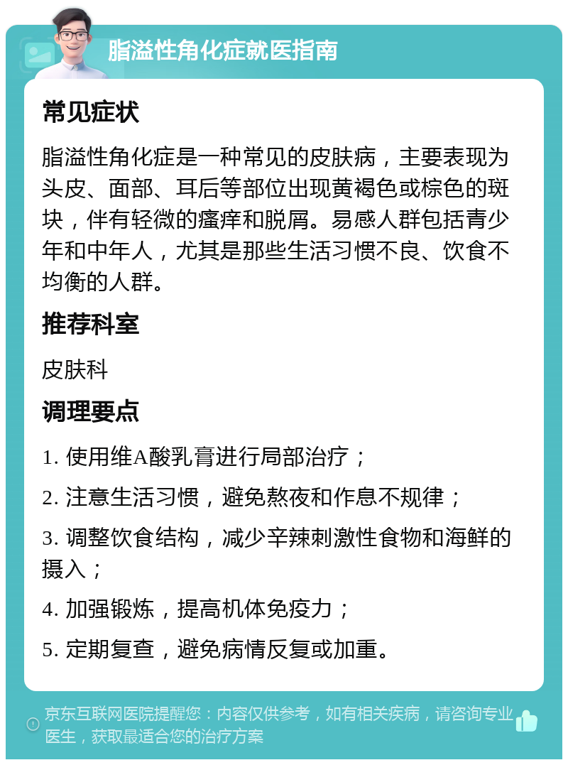 脂溢性角化症就医指南 常见症状 脂溢性角化症是一种常见的皮肤病，主要表现为头皮、面部、耳后等部位出现黄褐色或棕色的斑块，伴有轻微的瘙痒和脱屑。易感人群包括青少年和中年人，尤其是那些生活习惯不良、饮食不均衡的人群。 推荐科室 皮肤科 调理要点 1. 使用维A酸乳膏进行局部治疗； 2. 注意生活习惯，避免熬夜和作息不规律； 3. 调整饮食结构，减少辛辣刺激性食物和海鲜的摄入； 4. 加强锻炼，提高机体免疫力； 5. 定期复查，避免病情反复或加重。