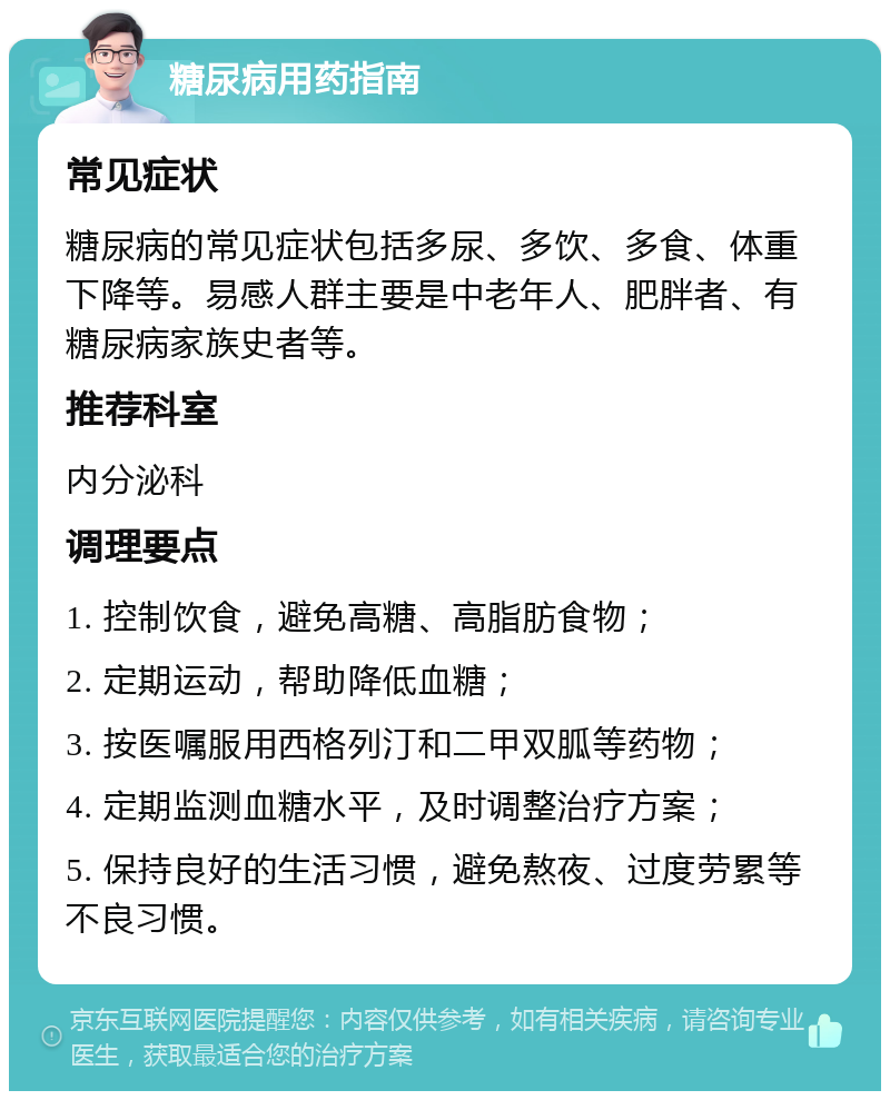 糖尿病用药指南 常见症状 糖尿病的常见症状包括多尿、多饮、多食、体重下降等。易感人群主要是中老年人、肥胖者、有糖尿病家族史者等。 推荐科室 内分泌科 调理要点 1. 控制饮食，避免高糖、高脂肪食物； 2. 定期运动，帮助降低血糖； 3. 按医嘱服用西格列汀和二甲双胍等药物； 4. 定期监测血糖水平，及时调整治疗方案； 5. 保持良好的生活习惯，避免熬夜、过度劳累等不良习惯。