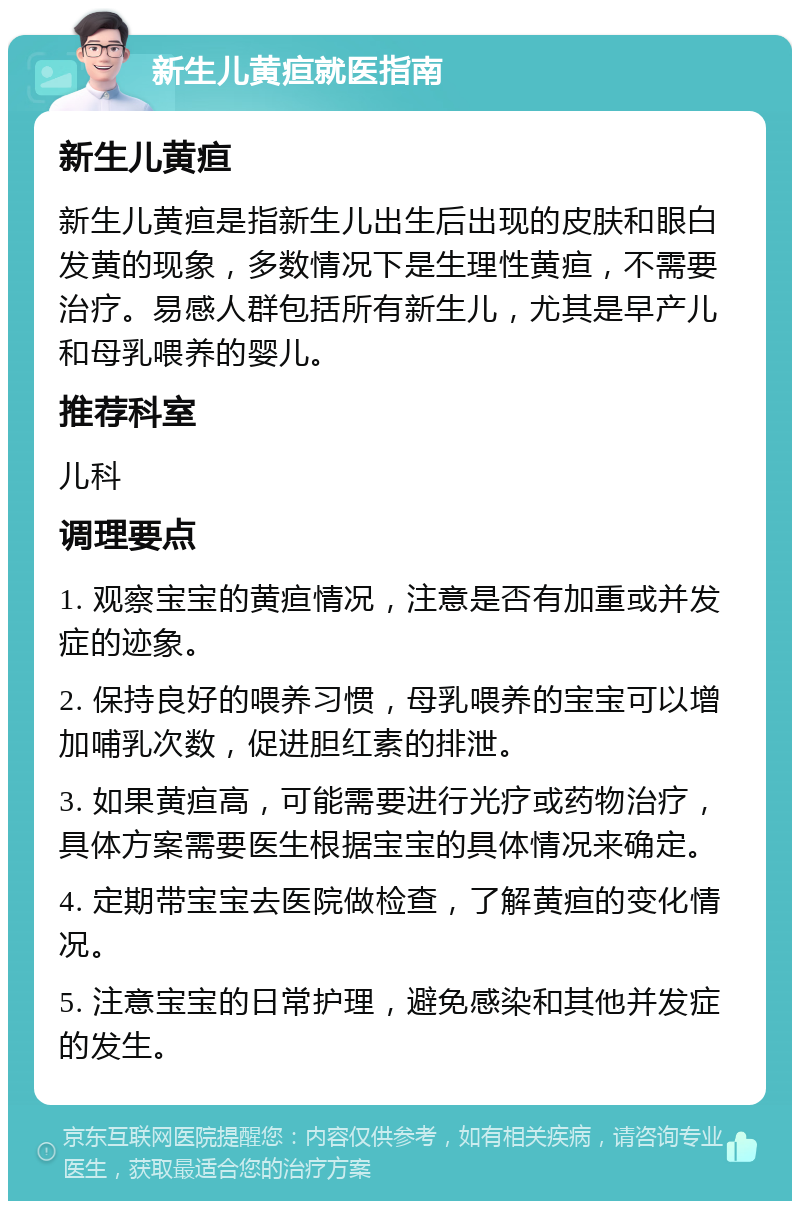 新生儿黄疸就医指南 新生儿黄疸 新生儿黄疸是指新生儿出生后出现的皮肤和眼白发黄的现象，多数情况下是生理性黄疸，不需要治疗。易感人群包括所有新生儿，尤其是早产儿和母乳喂养的婴儿。 推荐科室 儿科 调理要点 1. 观察宝宝的黄疸情况，注意是否有加重或并发症的迹象。 2. 保持良好的喂养习惯，母乳喂养的宝宝可以增加哺乳次数，促进胆红素的排泄。 3. 如果黄疸高，可能需要进行光疗或药物治疗，具体方案需要医生根据宝宝的具体情况来确定。 4. 定期带宝宝去医院做检查，了解黄疸的变化情况。 5. 注意宝宝的日常护理，避免感染和其他并发症的发生。