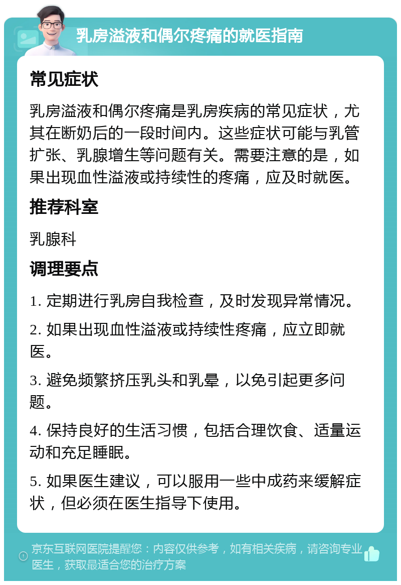 乳房溢液和偶尔疼痛的就医指南 常见症状 乳房溢液和偶尔疼痛是乳房疾病的常见症状，尤其在断奶后的一段时间内。这些症状可能与乳管扩张、乳腺增生等问题有关。需要注意的是，如果出现血性溢液或持续性的疼痛，应及时就医。 推荐科室 乳腺科 调理要点 1. 定期进行乳房自我检查，及时发现异常情况。 2. 如果出现血性溢液或持续性疼痛，应立即就医。 3. 避免频繁挤压乳头和乳晕，以免引起更多问题。 4. 保持良好的生活习惯，包括合理饮食、适量运动和充足睡眠。 5. 如果医生建议，可以服用一些中成药来缓解症状，但必须在医生指导下使用。