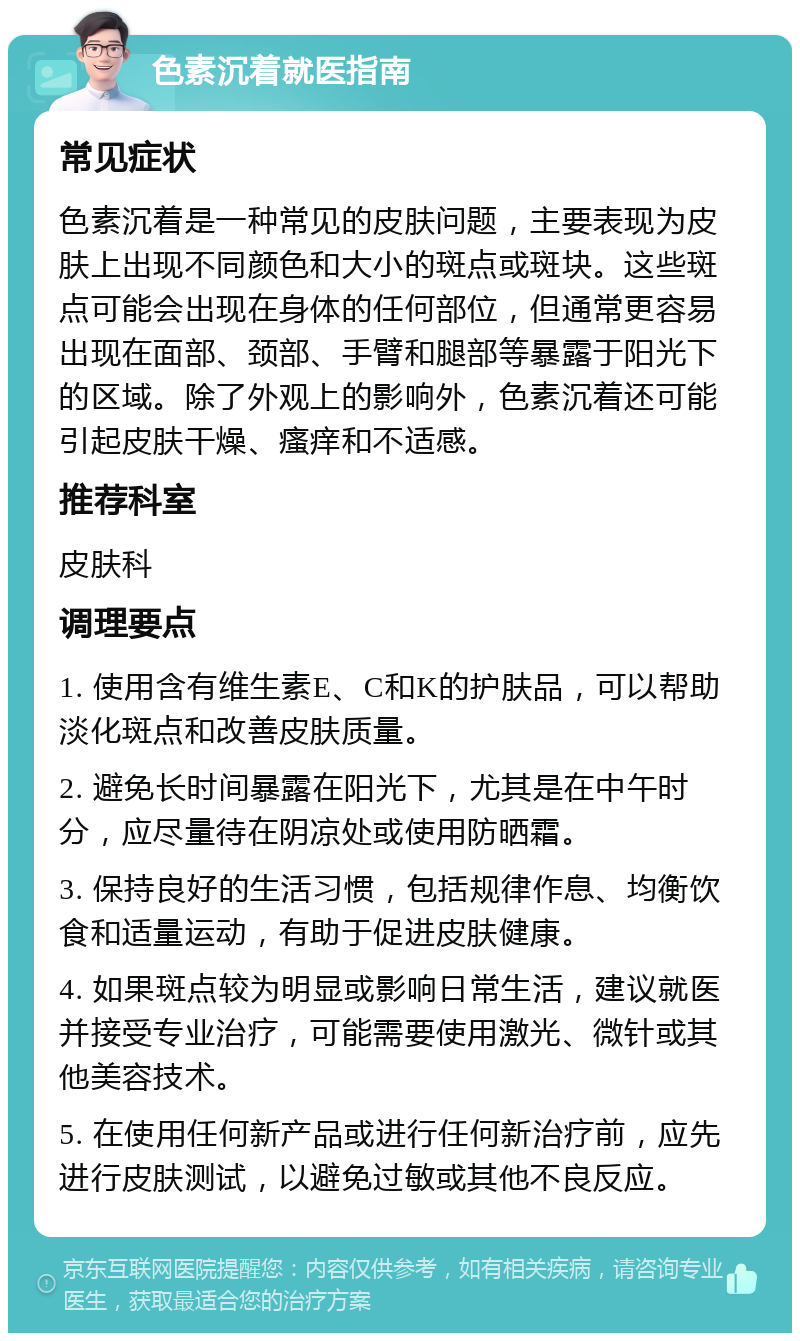 色素沉着就医指南 常见症状 色素沉着是一种常见的皮肤问题，主要表现为皮肤上出现不同颜色和大小的斑点或斑块。这些斑点可能会出现在身体的任何部位，但通常更容易出现在面部、颈部、手臂和腿部等暴露于阳光下的区域。除了外观上的影响外，色素沉着还可能引起皮肤干燥、瘙痒和不适感。 推荐科室 皮肤科 调理要点 1. 使用含有维生素E、C和K的护肤品，可以帮助淡化斑点和改善皮肤质量。 2. 避免长时间暴露在阳光下，尤其是在中午时分，应尽量待在阴凉处或使用防晒霜。 3. 保持良好的生活习惯，包括规律作息、均衡饮食和适量运动，有助于促进皮肤健康。 4. 如果斑点较为明显或影响日常生活，建议就医并接受专业治疗，可能需要使用激光、微针或其他美容技术。 5. 在使用任何新产品或进行任何新治疗前，应先进行皮肤测试，以避免过敏或其他不良反应。