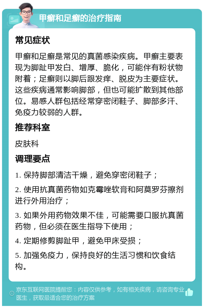 甲癣和足癣的治疗指南 常见症状 甲癣和足癣是常见的真菌感染疾病。甲癣主要表现为脚趾甲发白、增厚、脆化，可能伴有粉状物附着；足癣则以脚后跟发痒、脱皮为主要症状。这些疾病通常影响脚部，但也可能扩散到其他部位。易感人群包括经常穿密闭鞋子、脚部多汗、免疫力较弱的人群。 推荐科室 皮肤科 调理要点 1. 保持脚部清洁干燥，避免穿密闭鞋子； 2. 使用抗真菌药物如克霉唑软膏和阿莫罗芬擦剂进行外用治疗； 3. 如果外用药物效果不佳，可能需要口服抗真菌药物，但必须在医生指导下使用； 4. 定期修剪脚趾甲，避免甲床受损； 5. 加强免疫力，保持良好的生活习惯和饮食结构。