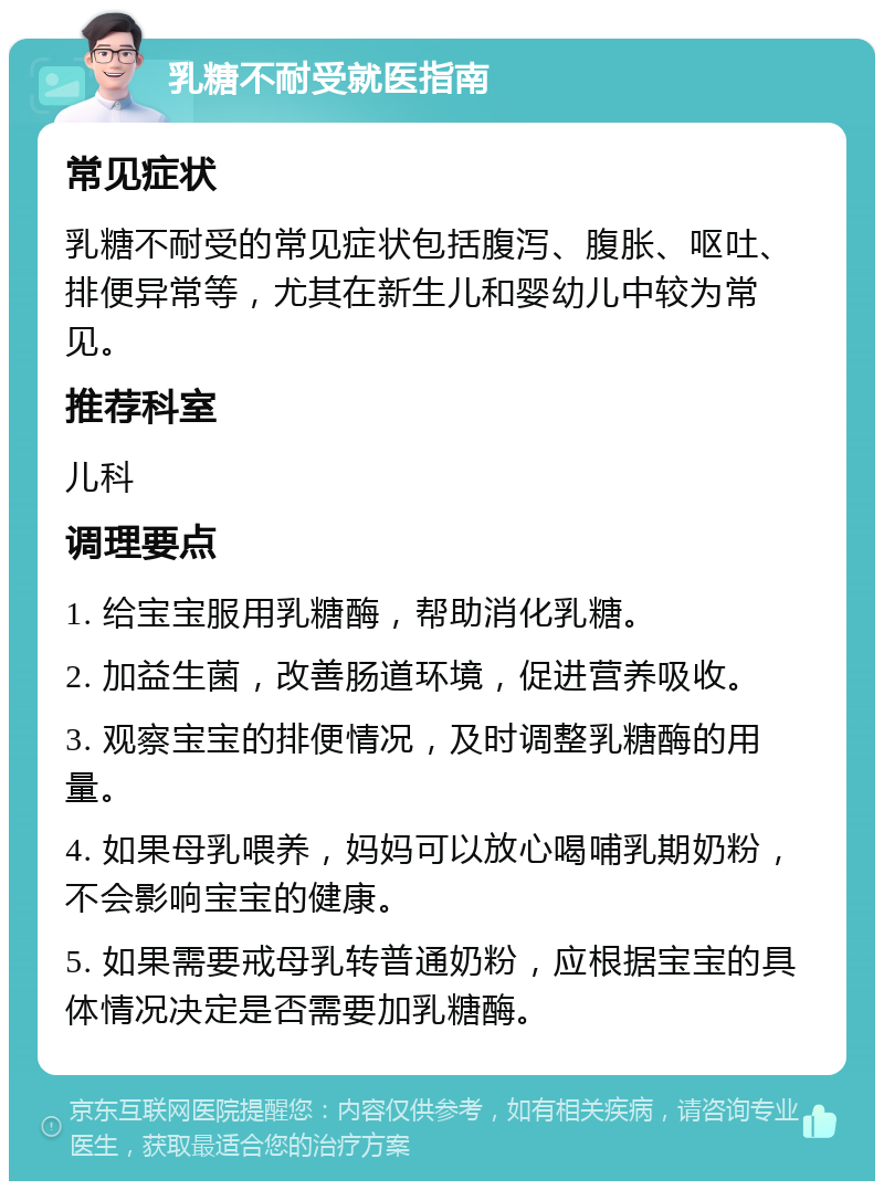 乳糖不耐受就医指南 常见症状 乳糖不耐受的常见症状包括腹泻、腹胀、呕吐、排便异常等，尤其在新生儿和婴幼儿中较为常见。 推荐科室 儿科 调理要点 1. 给宝宝服用乳糖酶，帮助消化乳糖。 2. 加益生菌，改善肠道环境，促进营养吸收。 3. 观察宝宝的排便情况，及时调整乳糖酶的用量。 4. 如果母乳喂养，妈妈可以放心喝哺乳期奶粉，不会影响宝宝的健康。 5. 如果需要戒母乳转普通奶粉，应根据宝宝的具体情况决定是否需要加乳糖酶。