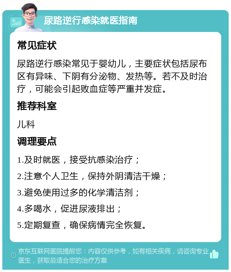 尿路逆行感染就医指南 常见症状 尿路逆行感染常见于婴幼儿，主要症状包括尿布区有异味、下阴有分泌物、发热等。若不及时治疗，可能会引起败血症等严重并发症。 推荐科室 儿科 调理要点 1.及时就医，接受抗感染治疗； 2.注意个人卫生，保持外阴清洁干燥； 3.避免使用过多的化学清洁剂； 4.多喝水，促进尿液排出； 5.定期复查，确保病情完全恢复。