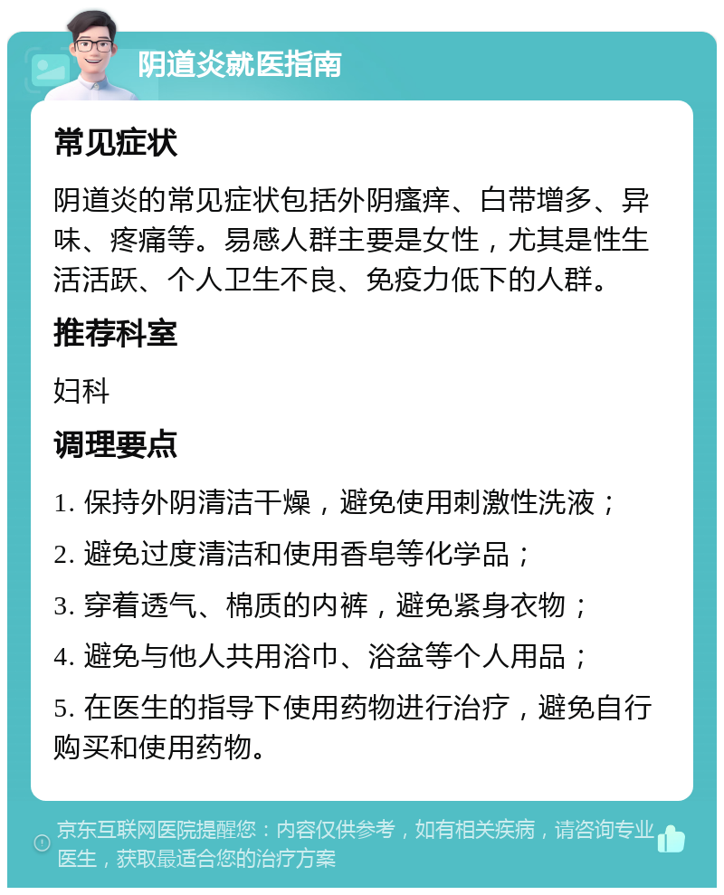 阴道炎就医指南 常见症状 阴道炎的常见症状包括外阴瘙痒、白带增多、异味、疼痛等。易感人群主要是女性，尤其是性生活活跃、个人卫生不良、免疫力低下的人群。 推荐科室 妇科 调理要点 1. 保持外阴清洁干燥，避免使用刺激性洗液； 2. 避免过度清洁和使用香皂等化学品； 3. 穿着透气、棉质的内裤，避免紧身衣物； 4. 避免与他人共用浴巾、浴盆等个人用品； 5. 在医生的指导下使用药物进行治疗，避免自行购买和使用药物。