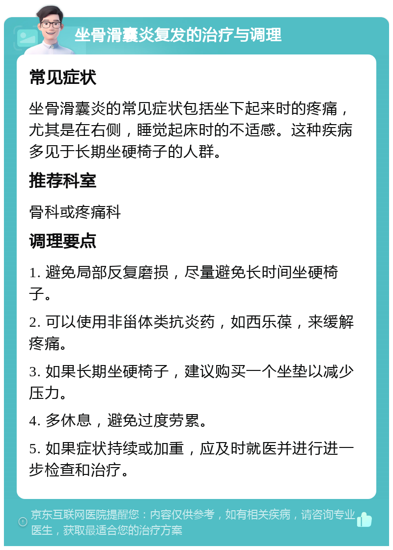 坐骨滑囊炎复发的治疗与调理 常见症状 坐骨滑囊炎的常见症状包括坐下起来时的疼痛，尤其是在右侧，睡觉起床时的不适感。这种疾病多见于长期坐硬椅子的人群。 推荐科室 骨科或疼痛科 调理要点 1. 避免局部反复磨损，尽量避免长时间坐硬椅子。 2. 可以使用非甾体类抗炎药，如西乐葆，来缓解疼痛。 3. 如果长期坐硬椅子，建议购买一个坐垫以减少压力。 4. 多休息，避免过度劳累。 5. 如果症状持续或加重，应及时就医并进行进一步检查和治疗。