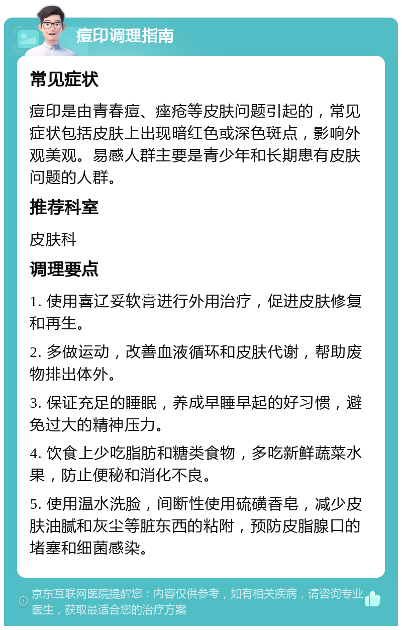 痘印调理指南 常见症状 痘印是由青春痘、痤疮等皮肤问题引起的，常见症状包括皮肤上出现暗红色或深色斑点，影响外观美观。易感人群主要是青少年和长期患有皮肤问题的人群。 推荐科室 皮肤科 调理要点 1. 使用喜辽妥软膏进行外用治疗，促进皮肤修复和再生。 2. 多做运动，改善血液循环和皮肤代谢，帮助废物排出体外。 3. 保证充足的睡眠，养成早睡早起的好习惯，避免过大的精神压力。 4. 饮食上少吃脂肪和糖类食物，多吃新鲜蔬菜水果，防止便秘和消化不良。 5. 使用温水洗脸，间断性使用硫磺香皂，减少皮肤油腻和灰尘等脏东西的粘附，预防皮脂腺口的堵塞和细菌感染。