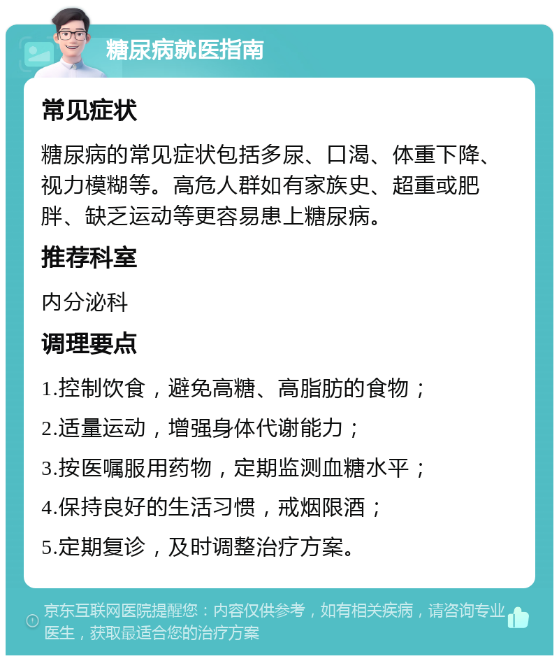 糖尿病就医指南 常见症状 糖尿病的常见症状包括多尿、口渴、体重下降、视力模糊等。高危人群如有家族史、超重或肥胖、缺乏运动等更容易患上糖尿病。 推荐科室 内分泌科 调理要点 1.控制饮食，避免高糖、高脂肪的食物； 2.适量运动，增强身体代谢能力； 3.按医嘱服用药物，定期监测血糖水平； 4.保持良好的生活习惯，戒烟限酒； 5.定期复诊，及时调整治疗方案。