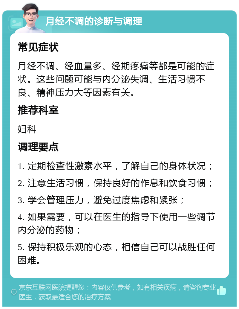 月经不调的诊断与调理 常见症状 月经不调、经血量多、经期疼痛等都是可能的症状。这些问题可能与内分泌失调、生活习惯不良、精神压力大等因素有关。 推荐科室 妇科 调理要点 1. 定期检查性激素水平，了解自己的身体状况； 2. 注意生活习惯，保持良好的作息和饮食习惯； 3. 学会管理压力，避免过度焦虑和紧张； 4. 如果需要，可以在医生的指导下使用一些调节内分泌的药物； 5. 保持积极乐观的心态，相信自己可以战胜任何困难。