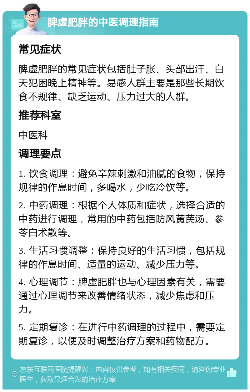 脾虚肥胖的中医调理指南 常见症状 脾虚肥胖的常见症状包括肚子胀、头部出汗、白天犯困晚上精神等。易感人群主要是那些长期饮食不规律、缺乏运动、压力过大的人群。 推荐科室 中医科 调理要点 1. 饮食调理：避免辛辣刺激和油腻的食物，保持规律的作息时间，多喝水，少吃冷饮等。 2. 中药调理：根据个人体质和症状，选择合适的中药进行调理，常用的中药包括防风黄芪汤、参苓白术散等。 3. 生活习惯调整：保持良好的生活习惯，包括规律的作息时间、适量的运动、减少压力等。 4. 心理调节：脾虚肥胖也与心理因素有关，需要通过心理调节来改善情绪状态，减少焦虑和压力。 5. 定期复诊：在进行中药调理的过程中，需要定期复诊，以便及时调整治疗方案和药物配方。