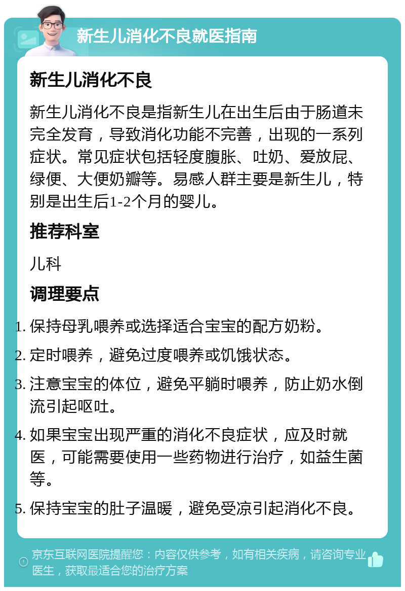 新生儿消化不良就医指南 新生儿消化不良 新生儿消化不良是指新生儿在出生后由于肠道未完全发育，导致消化功能不完善，出现的一系列症状。常见症状包括轻度腹胀、吐奶、爱放屁、绿便、大便奶瓣等。易感人群主要是新生儿，特别是出生后1-2个月的婴儿。 推荐科室 儿科 调理要点 保持母乳喂养或选择适合宝宝的配方奶粉。 定时喂养，避免过度喂养或饥饿状态。 注意宝宝的体位，避免平躺时喂养，防止奶水倒流引起呕吐。 如果宝宝出现严重的消化不良症状，应及时就医，可能需要使用一些药物进行治疗，如益生菌等。 保持宝宝的肚子温暖，避免受凉引起消化不良。