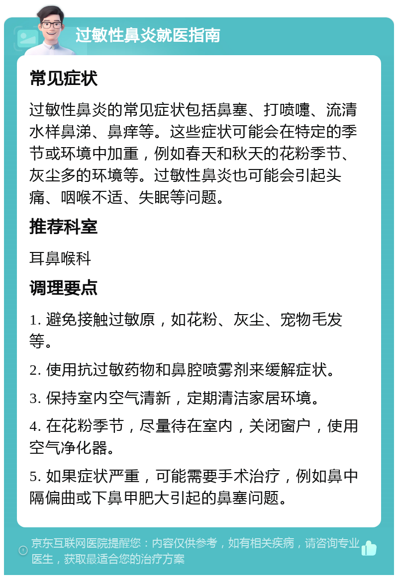 过敏性鼻炎就医指南 常见症状 过敏性鼻炎的常见症状包括鼻塞、打喷嚏、流清水样鼻涕、鼻痒等。这些症状可能会在特定的季节或环境中加重，例如春天和秋天的花粉季节、灰尘多的环境等。过敏性鼻炎也可能会引起头痛、咽喉不适、失眠等问题。 推荐科室 耳鼻喉科 调理要点 1. 避免接触过敏原，如花粉、灰尘、宠物毛发等。 2. 使用抗过敏药物和鼻腔喷雾剂来缓解症状。 3. 保持室内空气清新，定期清洁家居环境。 4. 在花粉季节，尽量待在室内，关闭窗户，使用空气净化器。 5. 如果症状严重，可能需要手术治疗，例如鼻中隔偏曲或下鼻甲肥大引起的鼻塞问题。