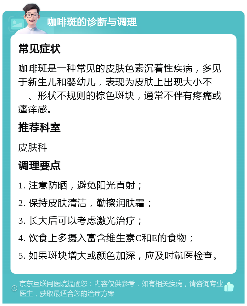 咖啡斑的诊断与调理 常见症状 咖啡斑是一种常见的皮肤色素沉着性疾病，多见于新生儿和婴幼儿，表现为皮肤上出现大小不一、形状不规则的棕色斑块，通常不伴有疼痛或瘙痒感。 推荐科室 皮肤科 调理要点 1. 注意防晒，避免阳光直射； 2. 保持皮肤清洁，勤擦润肤霜； 3. 长大后可以考虑激光治疗； 4. 饮食上多摄入富含维生素C和E的食物； 5. 如果斑块增大或颜色加深，应及时就医检查。