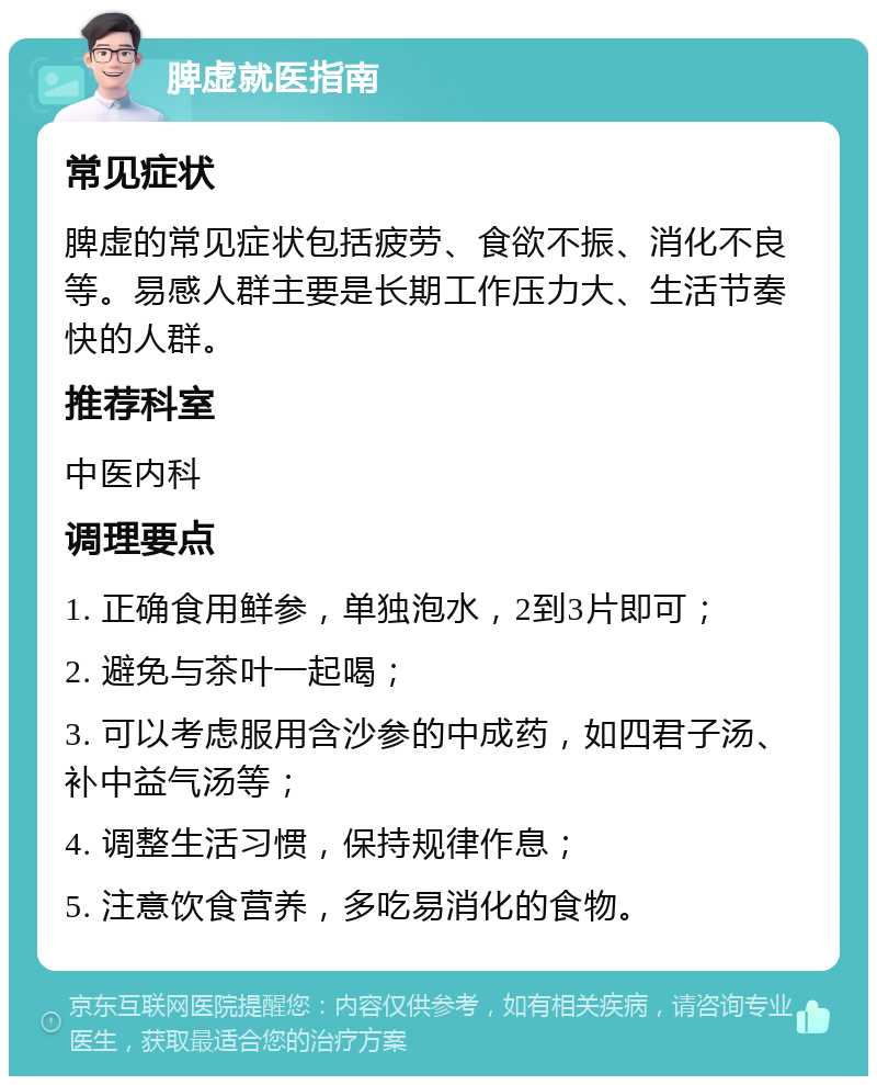 脾虚就医指南 常见症状 脾虚的常见症状包括疲劳、食欲不振、消化不良等。易感人群主要是长期工作压力大、生活节奏快的人群。 推荐科室 中医内科 调理要点 1. 正确食用鲜参，单独泡水，2到3片即可； 2. 避免与茶叶一起喝； 3. 可以考虑服用含沙参的中成药，如四君子汤、补中益气汤等； 4. 调整生活习惯，保持规律作息； 5. 注意饮食营养，多吃易消化的食物。